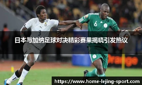 日本与加纳足球对决精彩赛果揭晓引发热议