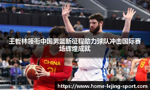 王哲林领衔中国男篮新征程助力球队冲击国际赛场辉煌成就