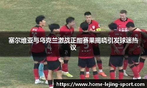 塞尔维亚与乌克兰激战正酣赛果揭晓引发球迷热议